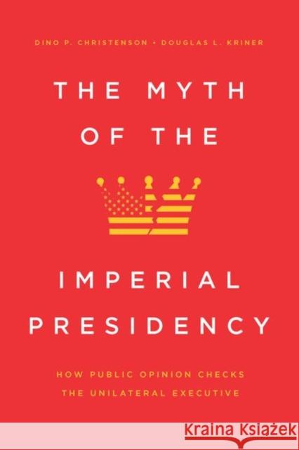 The Myth of the Imperial Presidency: How Public Opinion Checks the Unilateral Executive Dino P. Christenson Douglas L. Kriner 9780226704227
