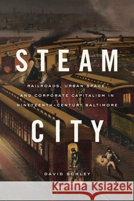 Steam City: Railroads, Urban Space, and Corporate Capitalism in Nineteenth-Century Baltimore David Schley 9780226720258 University of Chicago Press