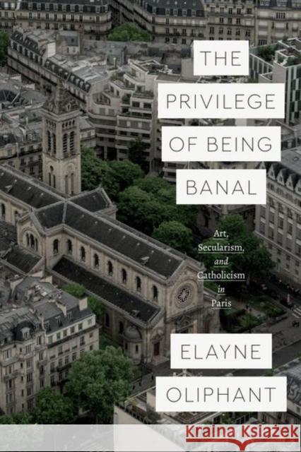 The Privilege of Being Banal: Art, Secularism, and Catholicism in Paris Elayne Oliphant 9780226731124 University of Chicago Press