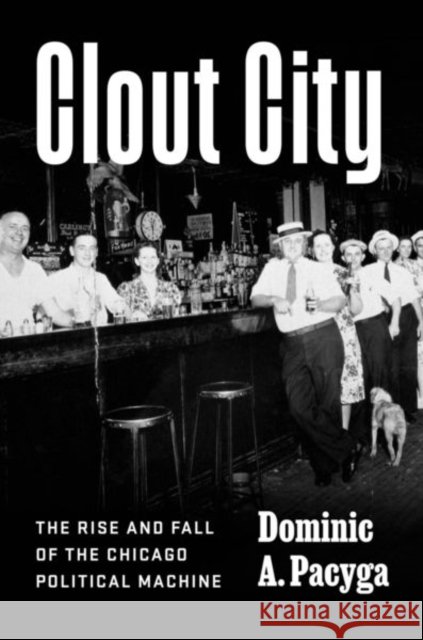 Clout City: The Rise and Fall  of the Chicago Political Machine Dominic A. Pacyga 9780226733708
