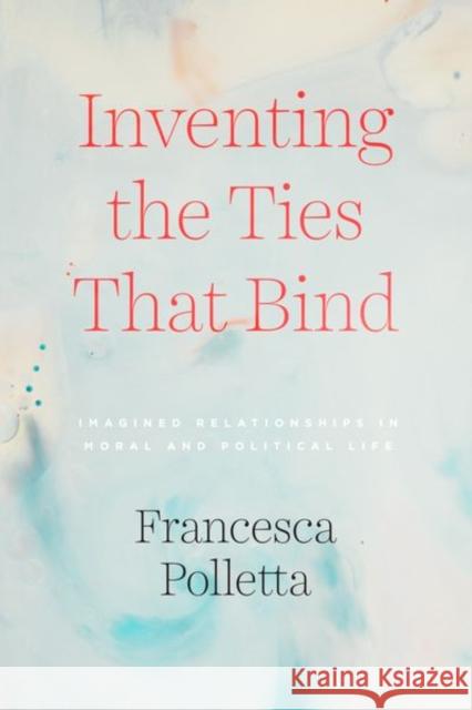 Inventing the Ties That Bind: Imagined Relationships in Moral and Political Life Francesca Polletta 9780226734170 University of Chicago Press