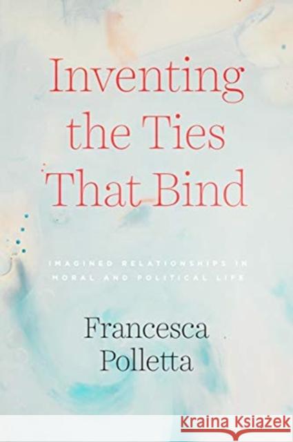 Inventing the Ties That Bind: Imagined Relationships in Moral and Political Life Francesca Polletta 9780226734200 University of Chicago Press