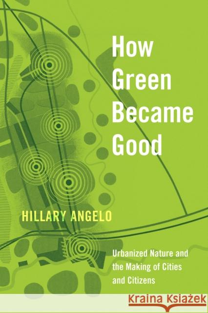 How Green Became Good: Urbanized Nature and the Making of Cities and Citizens Hillary Angelo 9780226739045 University of Chicago Press