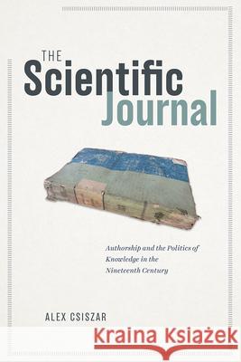 The Scientific Journal: Authorship and the Politics of Knowledge in the Nineteenth Century Alex Csiszar 9780226752501 University of Chicago Press