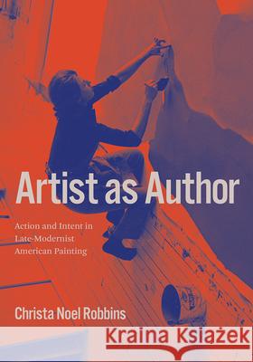 Artist as Author: Action and Intent in Late-Modernist American Painting Christa Noel Robbins 9780226752952 University of Chicago Press