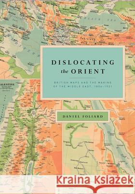 Dislocating the Orient: British Maps and the Making of the Middle East, 1854-1921 Daniel Foliard 9780226755724 University of Chicago Press