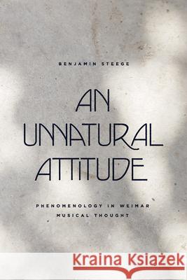 An Unnatural Attitude: Phenomenology in Weimar Musical Thought Benjamin Steege 9780226762982 University of Chicago Press