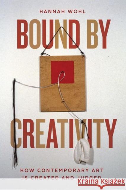 Bound by Creativity: How Contemporary Art Is Created and Judged Hannah Wohl 9780226784557