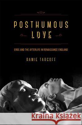 Posthumous Love: Eros and the Afterlife in Renaissance England Ramie Targoff 9780226789590 University of Chicago Press