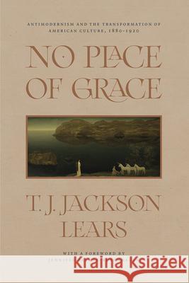 No Place of Grace: Antimodernism and the Transformation of American Culture, 1880-1920 T. J. Jackson Lears Jennifer Ratner-Rosenhagen 9780226794440