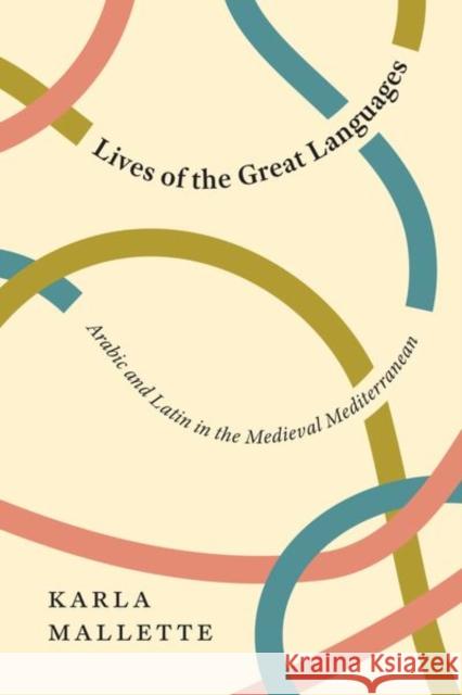 Lives of the Great Languages: Arabic and Latin in the Medieval Mediterranean Karla Mallette 9780226795904 University of Chicago Press