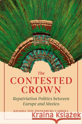 The Contested Crown: Repatriation Politics Between Europe and Mexico Khadija Von Zinnenburg Carroll 9780226802060 University of Chicago Press