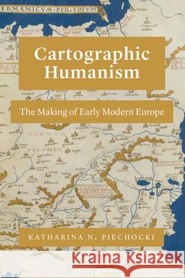 Cartographic Humanism: The Making of Early Modern Europe Katharina N. Piechocki 9780226816814 University of Chicago Press