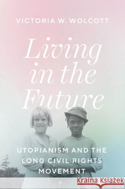Living in the Future: Utopianism and the Long Civil Rights Movement Victoria W. Wolcott 9780226817255 The University of Chicago Press