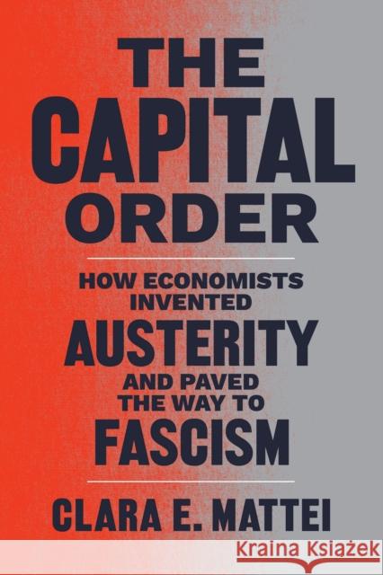 The Capital Order: How Economists Invented Austerity and Paved the Way to Fascism Mattei, Clara E. 9780226818399 The University of Chicago Press