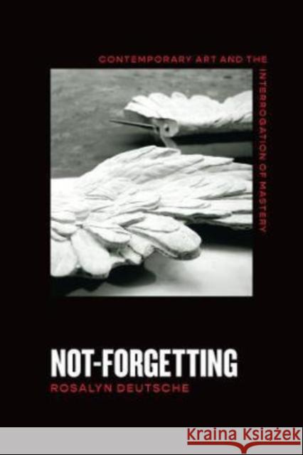 Not-Forgetting: Contemporary Art and the Interrogation of Mastery Deutsche, Rosalyn 9780226819594