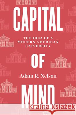Capital of Mind: The Idea of a Modern American University Adam R. Nelson 9780226829203 University of Chicago Press