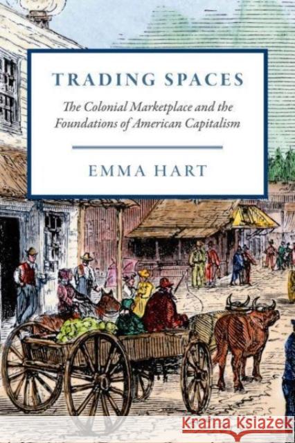 Trading Spaces: The Colonial Marketplace and the Foundations of American Capitalism Emma Hart 9780226833279 The University of Chicago Press