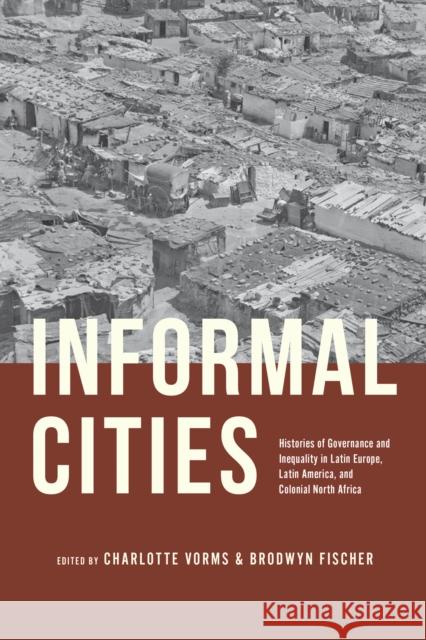Informal Cities: Histories of Governance and Inequality in Latin Europe, Latin America, and Colonial North Africa Charlotte Vorms Brodwyn Fischer 9780226836010 University of Chicago Press