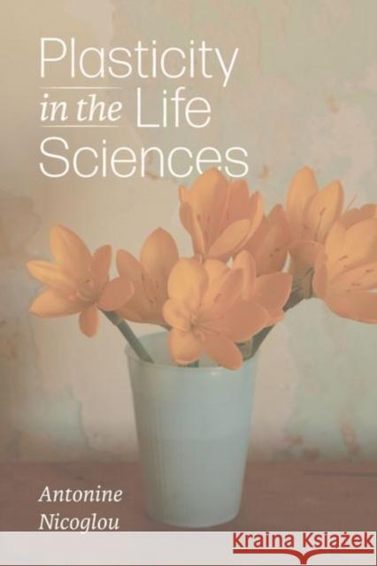 Plasticity in the Life Sciences Antonine Nicoglou 9780226837147 The University of Chicago Press