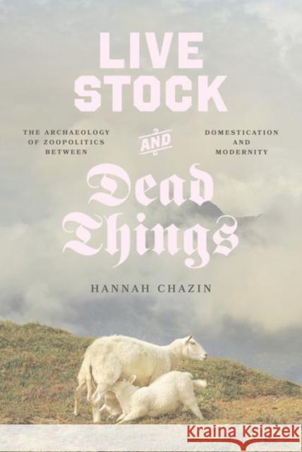Live Stock and Dead Things: The Archaeology of Zoopolitics Between Domestication and Modernity Hannah Chazin 9780226837482 The University of Chicago Press