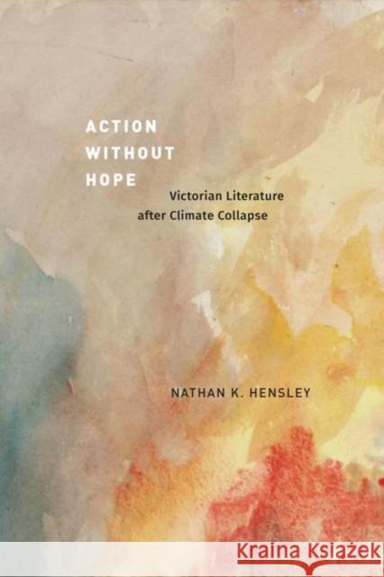 Action without Hope: Victorian Literature after Climate Collapse Nathan K. Hensley 9780226838052 The University of Chicago Press
