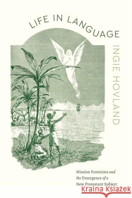 Life in Language: Mission Feminists and the Emergence of a New Protestant Subject Ingie Hovland 9780226838298 University of Chicago Press