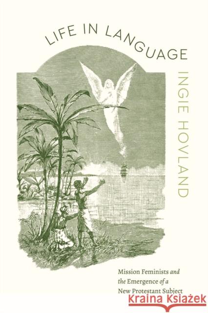 Life in Language: Mission Feminists and the Emergence of a New Protestant Subject Ingie Hovland 9780226838311 University of Chicago Press