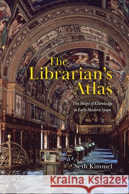 The Librarian's Atlas: The Shape of Knowledge in Early Modern Spain Seth Kimmel 9780226854472 University of Chicago Press