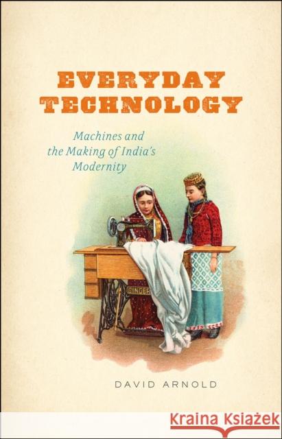 Everyday Technology: Machines and the Making of India's Modernity Arnold, David 9780226922027 University of Chicago Press