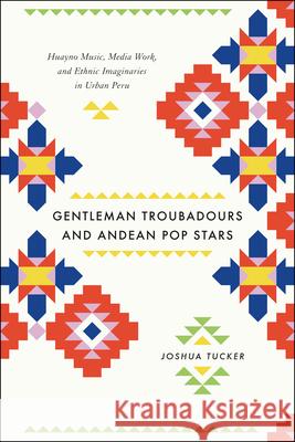 Gentleman Troubadours and Andean Pop Stars: Huayno Music, Media Work, and Ethnic Imaginaries in Urban Peru Tucker, Joshua 9780226923963