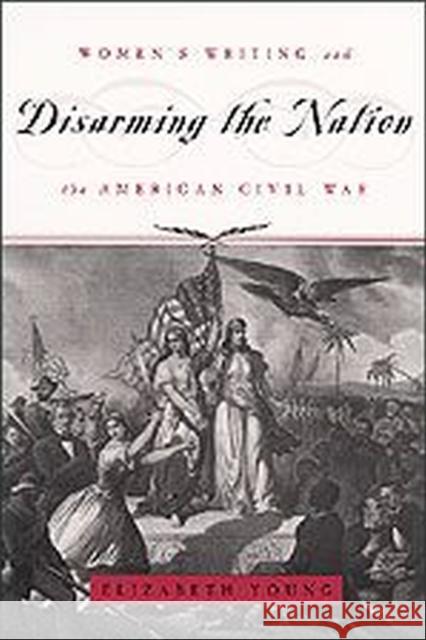 Disarming the Nation: Women's Writing and the American Civil War Elizabeth Young 9780226960883