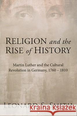 Religion and the Rise of History: Martin Luther and the Cultural Revolution in Germany, 1760-1810 Leonard S. Smith 9780227173275