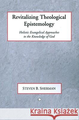 Revitalizing Theological Epistemology: Holisitc Evangelical Approaches to the Knowledge of God Steven B. Sharman 9780227173343 James Clarke Company
