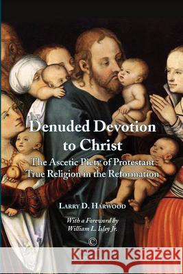 Denuded Devotion to Christ: The Ascetic Piety of Protestant True Religion in the Reformation Larry D Harwood 9780227174081