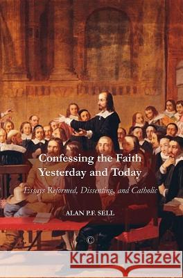 Confessing the Faith Yesterday and Today: Essays Reformed, Dissenting, and Catholic Alan P. F. Sell 9780227174197 James Clarke Company