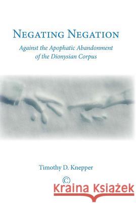 Negating Negation: Against the Apophatic Abandonment of the Dionysian Corpus Timothy D. Knepper 9780227174555 James Clarke Company