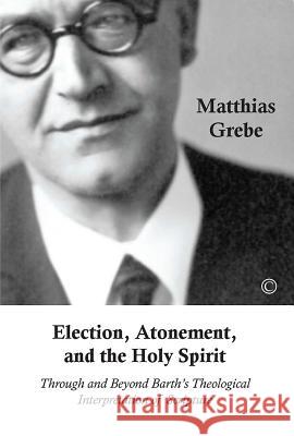 Election, Atonement, and the Holy Spirit: Through and Beyond Barth's Theological Interpretation of Scripture Matthias Grebe 9780227175170 James Clarke Company