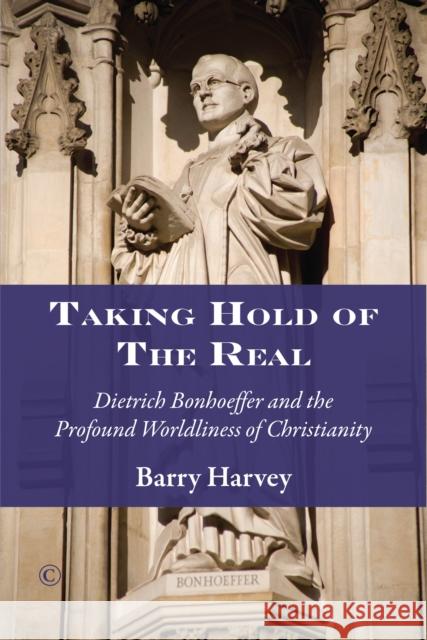 Taking Hold of the Real: Dietrich Bonhoeffer and the Profound Worldliness of Christianity Barry Harvey 9780227175972