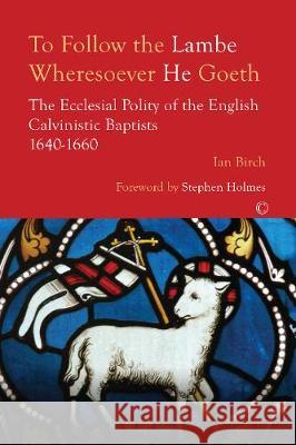 To Follow the Lambe Wheresoever He Goeth: The Ecclesial Polity of the English Calvinistic Baptists 1640-1660 Ian Birch 9780227176726 James Clarke Company