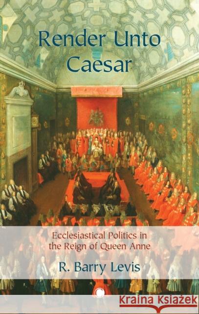 Render Unto Caesar: Ecclesiastical Politics in the Reign of Queen Anne Levis, R. Barry 9780227177822 James Clarke & Co Ltd