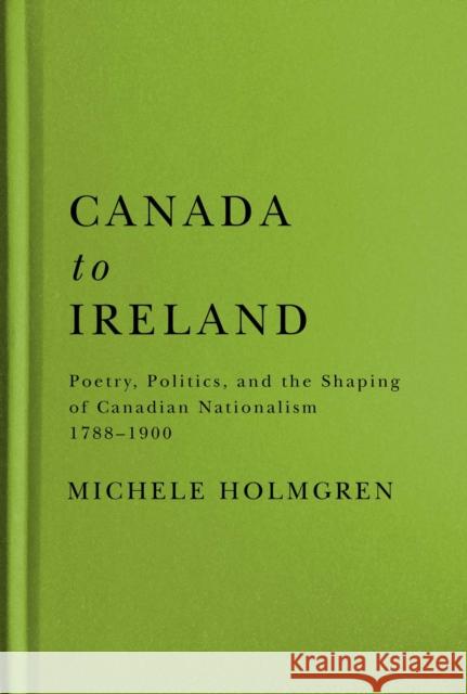 Canada to Ireland: Poetry, Politics, and the Shaping of Canadian Nationalism, 1788-1900 Michele Holmgren 9780228008378 McGill-Queen's University Press