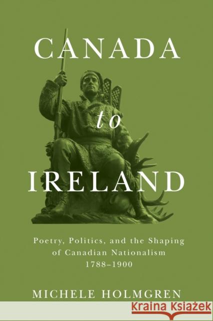 Canada to Ireland: Poetry, Politics, and the Shaping of Canadian Nationalism, 1788-1900 Michele Holmgren 9780228008385 McGill-Queen's University Press