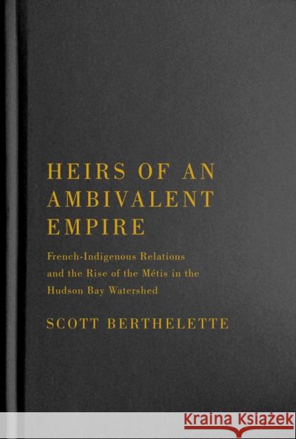 Heirs of an Ambivalent Empire: French-Indigenous Relations and the Rise of the Métis in the Hudson Bay Watershed Berthelette, Scott 9780228010586 McGill-Queen's University Press
