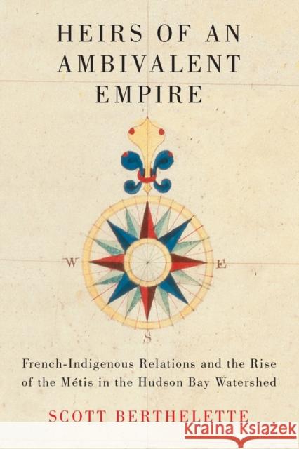 Heirs of an Ambivalent Empire: French-Indigenous Relations and the Rise of the Métis in the Hudson Bay Watershed Berthelette, Scott 9780228010593 McGill-Queen's University Press