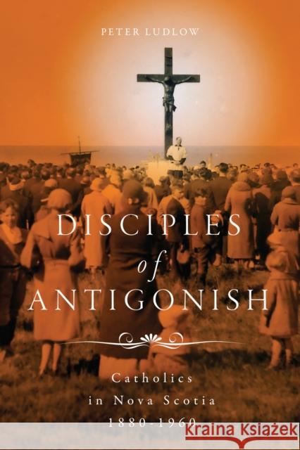 Disciples of Antigonish: Catholics in Nova Scotia, 1880-1960 Peter Ludlow 9780228010876