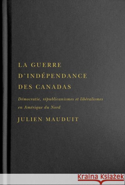 La Guerre d'Indépendance Des Canadas: Démocratie, Républicanismes Et Libéralismes En Amérique Du Nord Mauduit, Julien 9780228011330 McGill-Queen's University Press