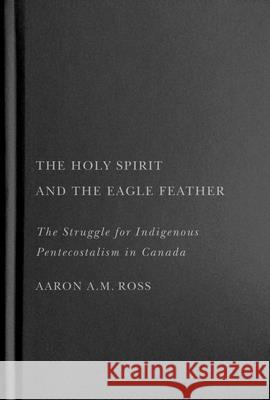 The Holy Spirit and the Eagle Feather: The Struggle for Indigenous Pentecostalism in Canada Aaron A. M. Ross 9780228017653 McGill-Queen's University Press