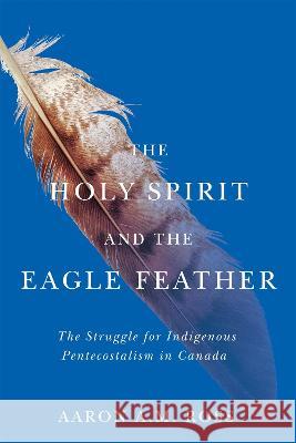 The Holy Spirit and the Eagle Feather: The Struggle for Indigenous Pentecostalism in Canada Aaron A. M. Ross 9780228017660 McGill-Queen's University Press