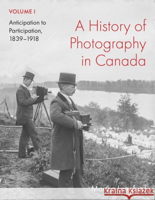 A History of Photography in Canada, Volume 1: Anticipation to Participation, 1839-1918 Martha Langford 9780228023685 McGill-Queen's University Press